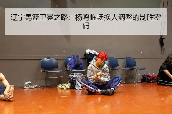 辽宁男篮卫冕之路：杨鸣临场换人调整的制胜密码
