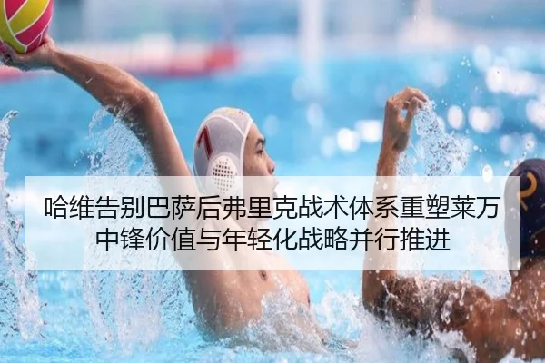 哈维告别巴萨后弗里克战术体系重塑莱万中锋价值与年轻化战略并行推进