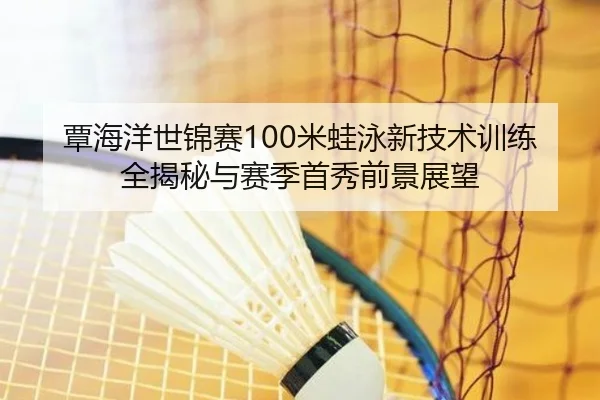 覃海洋世锦赛100米蛙泳新技术训练全揭秘与赛季首秀前景展望