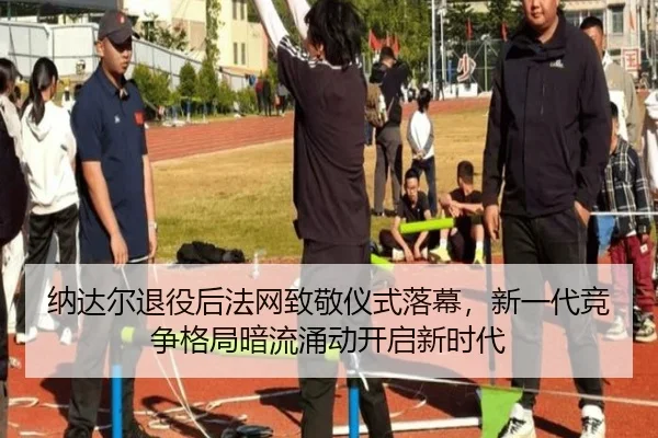 纳达尔退役后法网致敬仪式落幕，新一代竞争格局暗流涌动开启新时代