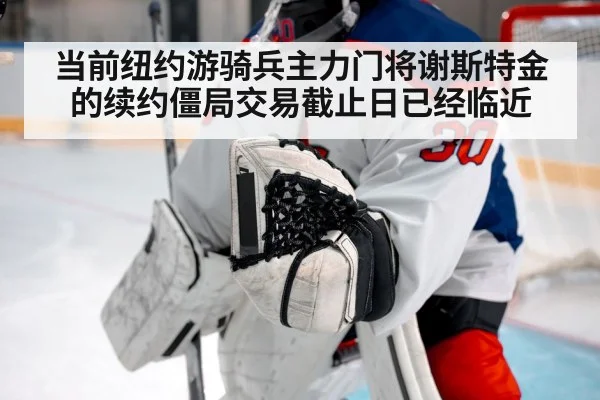 当前纽约游骑兵主力门将谢斯特金的续约僵局交易截止日已经临近