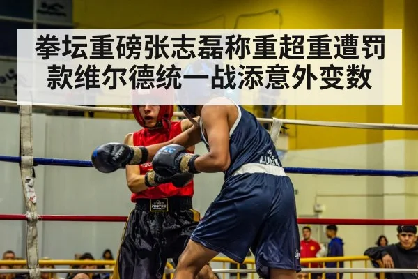 拳坛重磅张志磊称重超重遭罚款维尔德统一战添意外变数