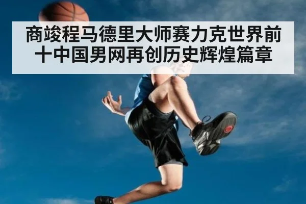 商竣程马德里大师赛力克世界前十中国男网再创历史辉煌篇章